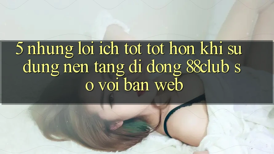 5. Những Lợi Ích Tốt tốt hơn Khi Sử Dụng Nền tảng di động 88club So Với Bản Web