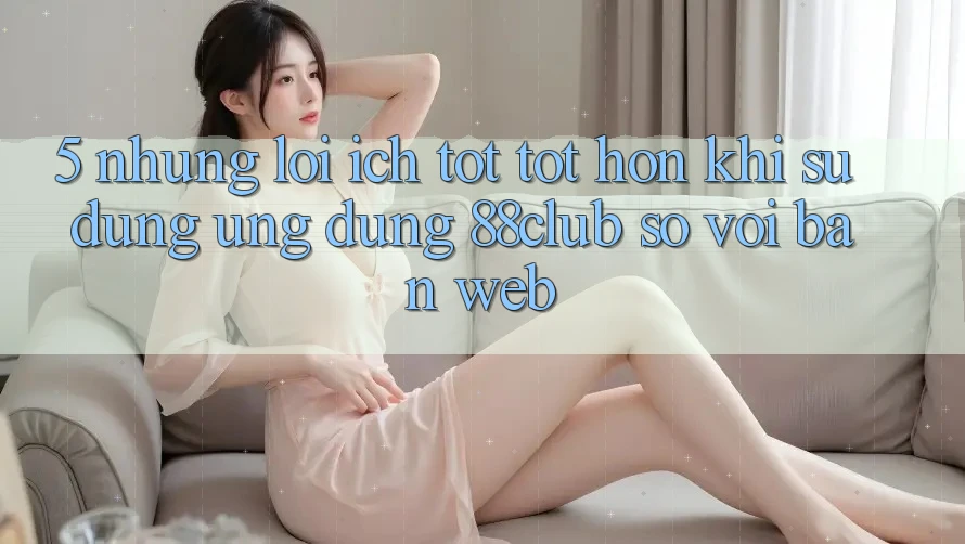 5. Những Lợi Ích Tốt tốt hơn Khi Sử Dụng Ứng dụng 88club So Với Bản Web