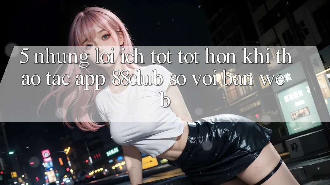 5. Những Lợi Ích Tốt tốt hơn Khi Thao tác App 88club So Với Bản Web 5. Những Lợi Ích Tốt tốt hơn Khi Thao tác App 88club So Với Bản Web