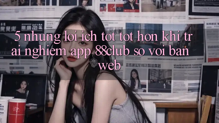 5. Những Lợi Ích Tốt tốt hơn Khi Trải nghiệm App 88club So Với Bản Web 5. Những Lợi Ích Tốt tốt hơn Khi Trải nghiệm App 88club So Với Bản Web