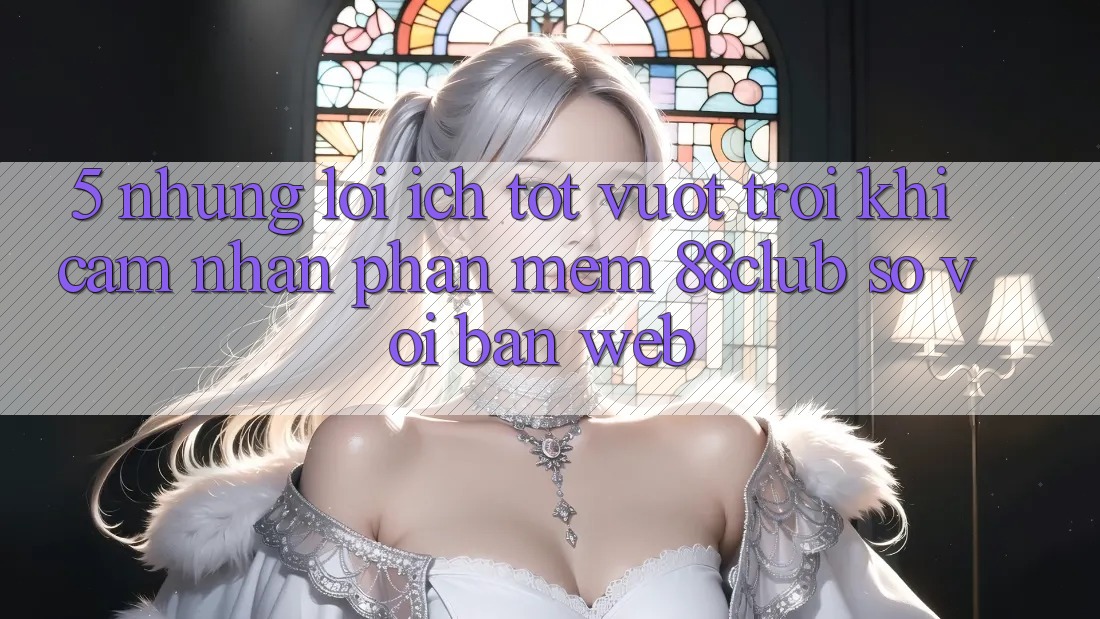 5. Những Lợi Ích Tốt vượt trội Khi Cảm nhận Phần mềm 88club So Với Bản Web