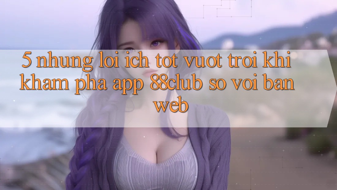 5. Những Lợi Ích Tốt vượt trội Khi Khám phá App 88club So Với Bản Web 5. Những Lợi Ích Tốt vượt trội Khi Khám phá App 88club So Với Bản Web