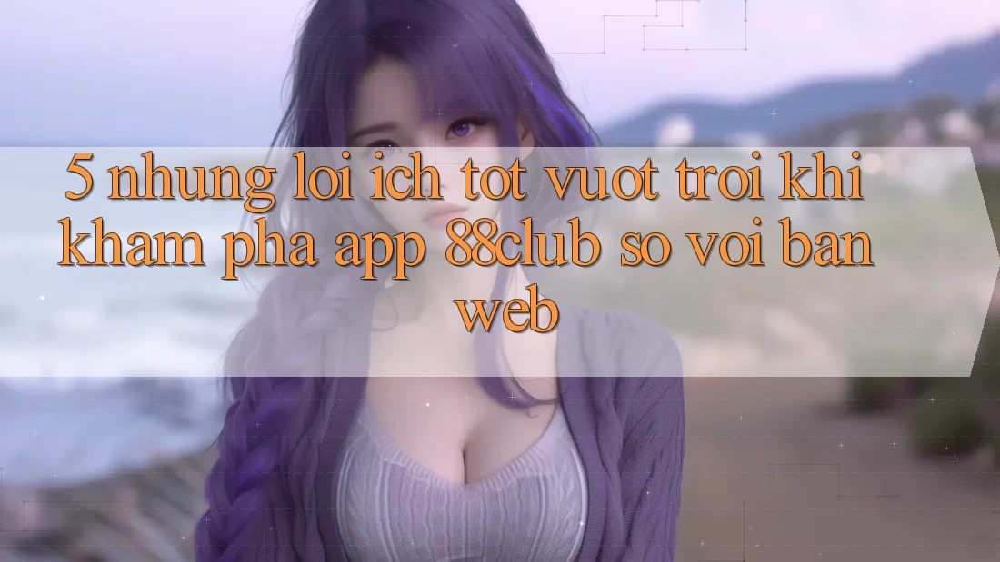 5. Những Lợi Ích Tốt vượt trội Khi Khám phá App 88club So Với Bản Web