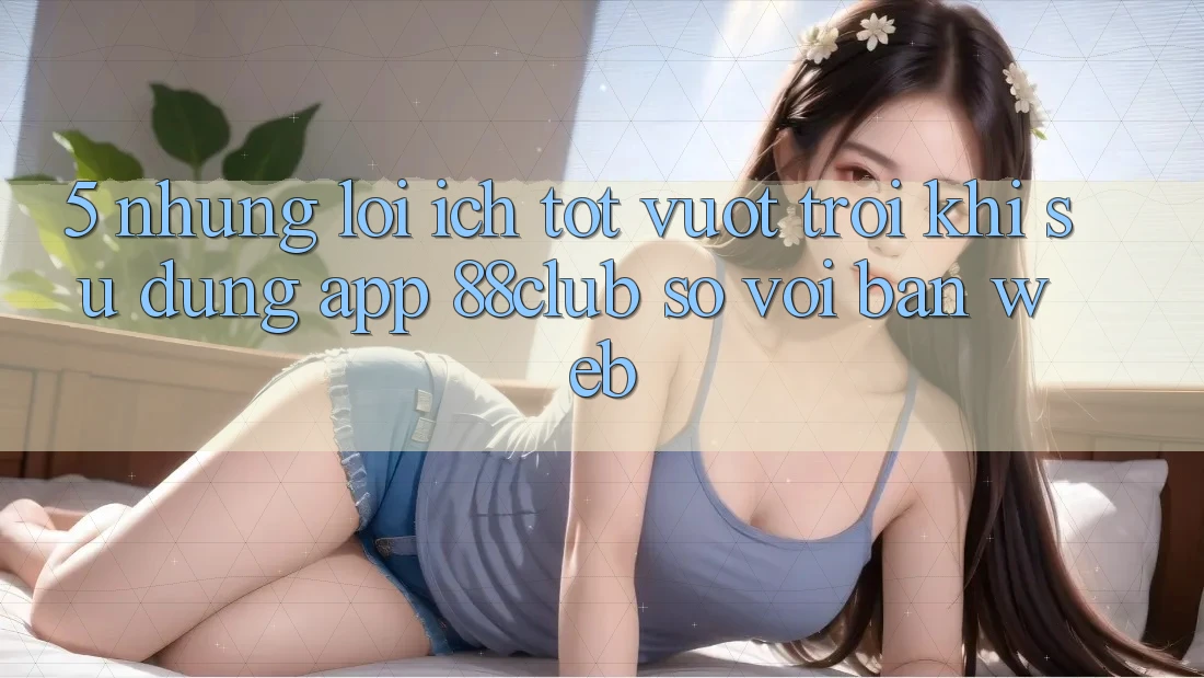 5. Những Lợi Ích Tốt vượt trội Khi Sử Dụng App 88club So Với Bản Web 5. Những Lợi Ích Tốt vượt trội Khi Sử Dụng App 88club So Với Bản Web
