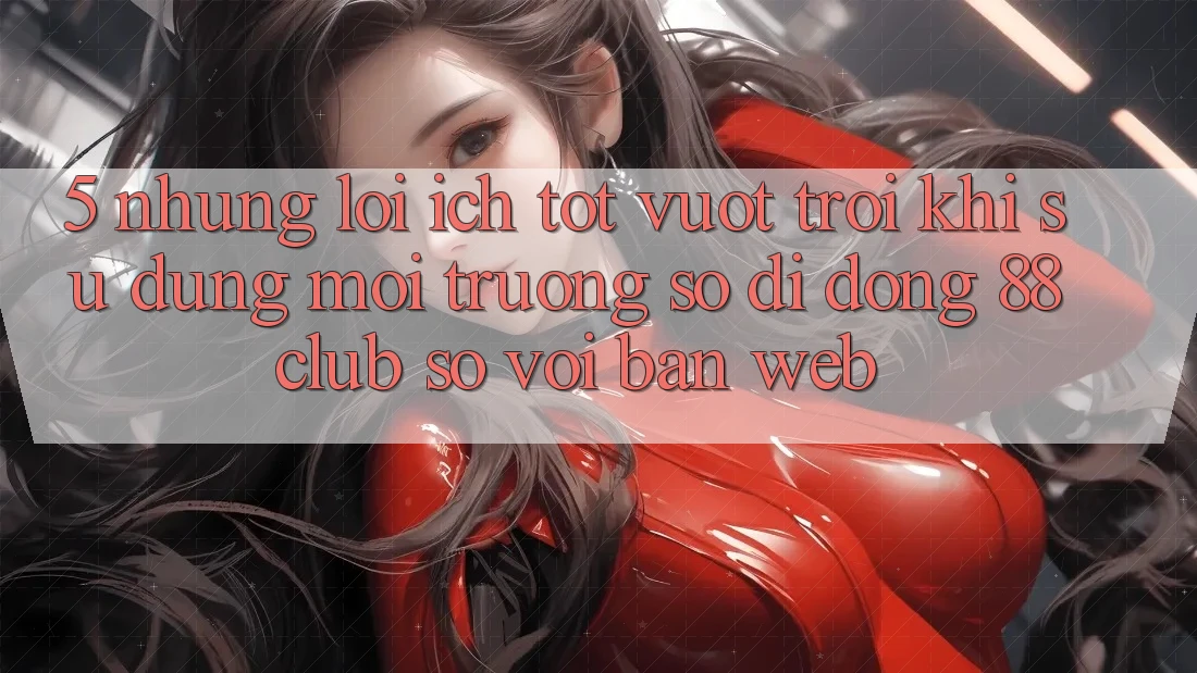 5. Những Lợi Ích Tốt vượt trội Khi Sử Dụng Môi trường số di động 88club So Với Bản Web