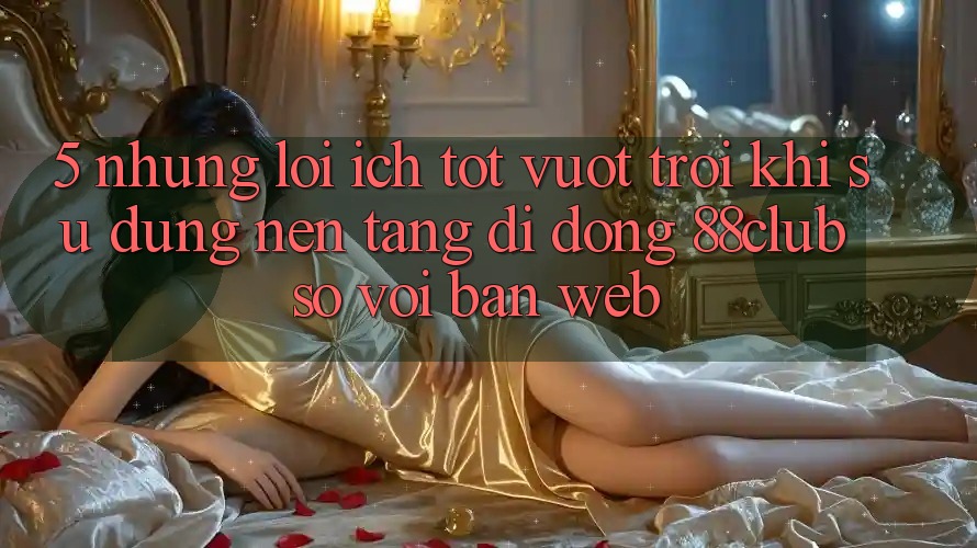 5. Những Lợi Ích Tốt vượt trội Khi Sử Dụng Nền tảng di động 88club So Với Bản Web