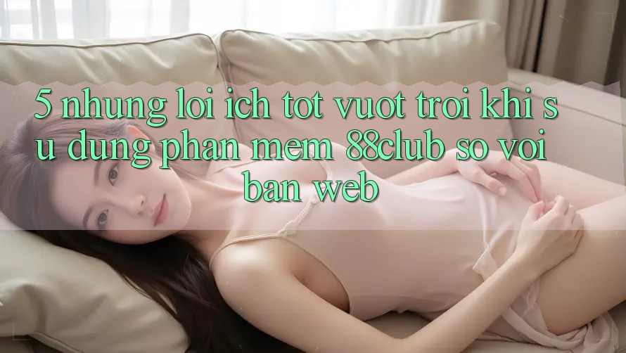 5. Những Lợi Ích Tốt vượt trội Khi Sử Dụng Phần mềm 88club So Với Bản Web 5. Những Lợi Ích Tốt vượt trội Khi Sử Dụng Phần mềm 88club So Với Bản Web
