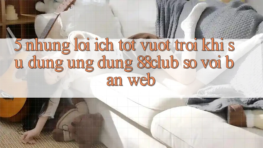 5. Những Lợi Ích Tốt vượt trội Khi Sử Dụng Ứng dụng 88club So Với Bản Web 5. Những Lợi Ích Tốt vượt trội Khi Sử Dụng Ứng dụng 88club So Với Bản Web