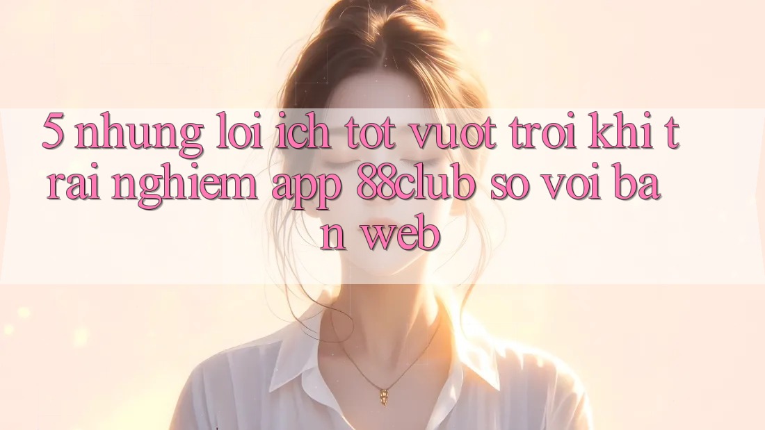5. Những Lợi Ích Tốt vượt trội Khi Trải nghiệm App 88club So Với Bản Web