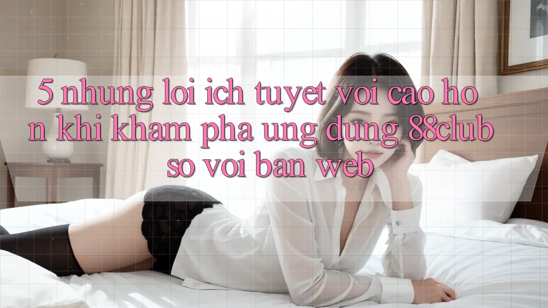 5. Những Lợi Ích Tuyệt vời cao hơn Khi Khám phá Ứng dụng 88club So Với Bản Web 5. Những Lợi Ích Tuyệt vời cao hơn Khi Khám phá Ứng dụng 88club So Với Bản Web