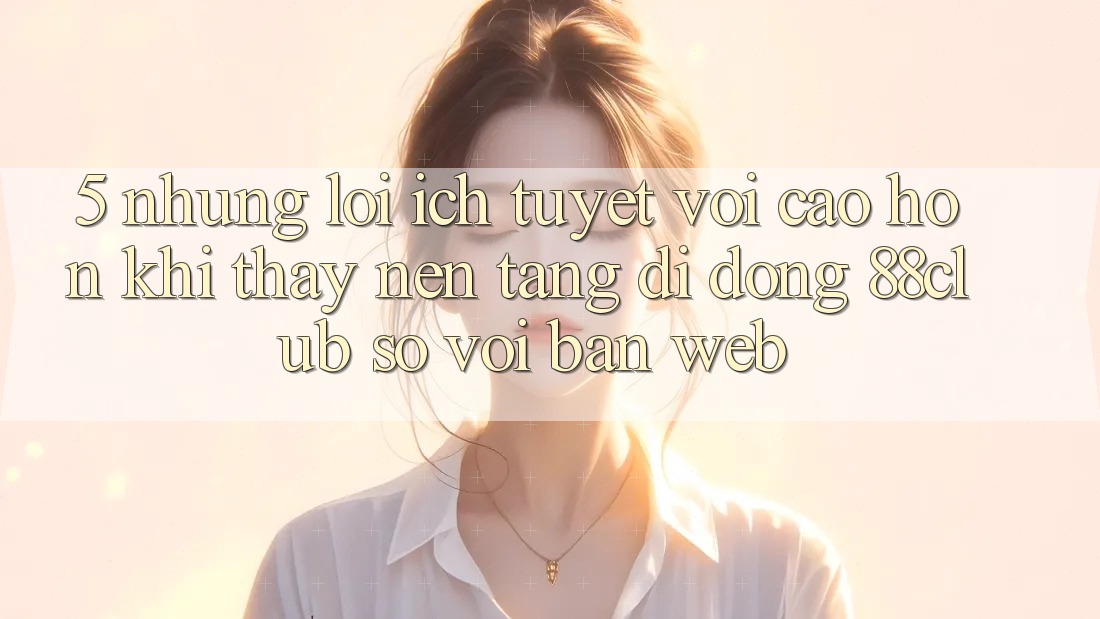 5. Những Lợi Ích Tuyệt vời cao hơn Khi Thấy Nền tảng di động 88club So Với Bản Web 5. Những Lợi Ích Tuyệt vời cao hơn Khi Thấy Nền tảng di động 88club So Với Bản Web
