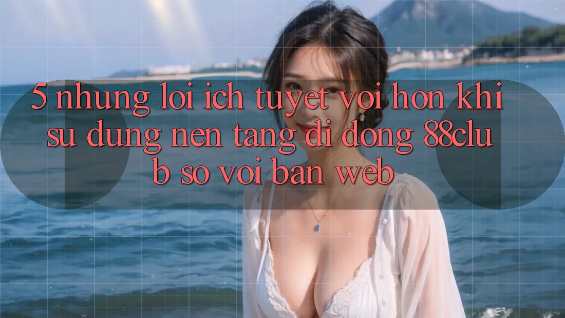 5. Những Lợi Ích Tuyệt vời hơn Khi Sử dụng Nền tảng di động 88club So Với Bản Web