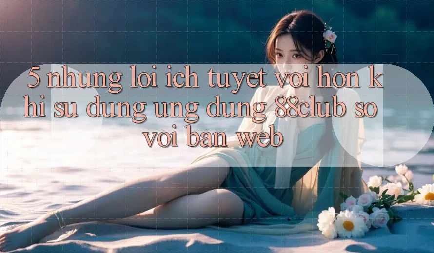 5. Những Lợi Ích Tuyệt vời hơn Khi Sử Dụng Ứng dụng 88club So Với Bản Web