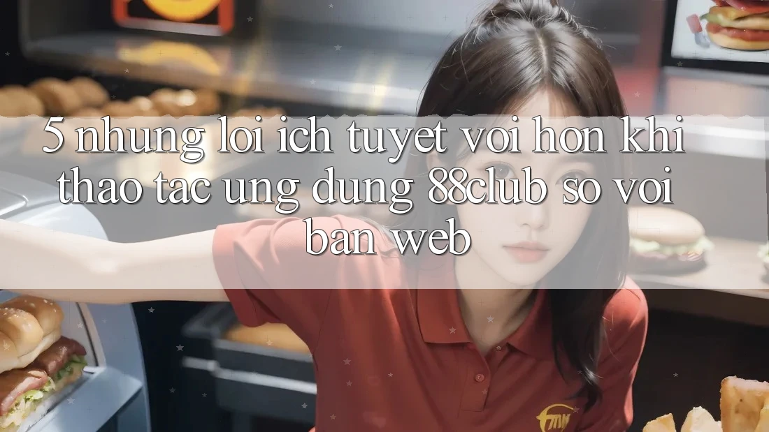 5. Những Lợi Ích Tuyệt vời hơn Khi Thao tác Ứng dụng 88club So Với Bản Web