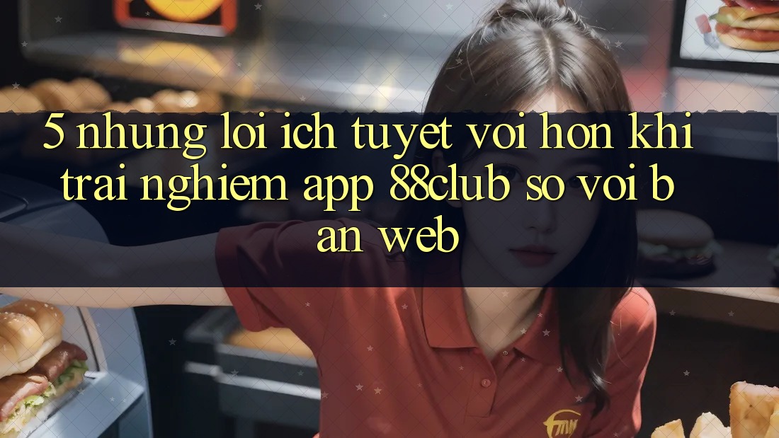 5. Những Lợi Ích Tuyệt vời hơn Khi Trải nghiệm App 88club So Với Bản Web