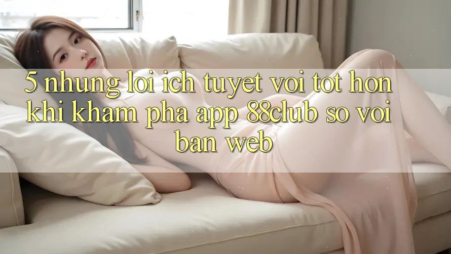 5. Những Lợi Ích Tuyệt vời tốt hơn Khi Khám phá App 88club So Với Bản Web 5. Những Lợi Ích Tuyệt vời tốt hơn Khi Khám phá App 88club So Với Bản Web