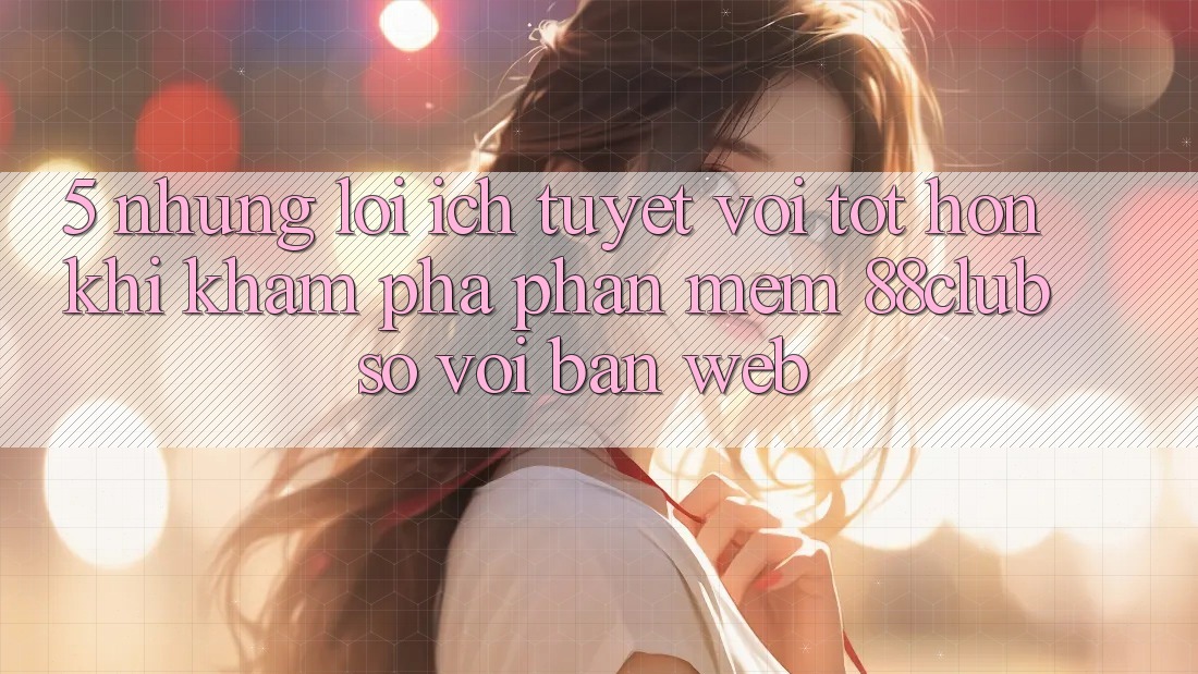 5. Những Lợi Ích Tuyệt vời tốt hơn Khi Khám phá Phần mềm 88club So Với Bản Web