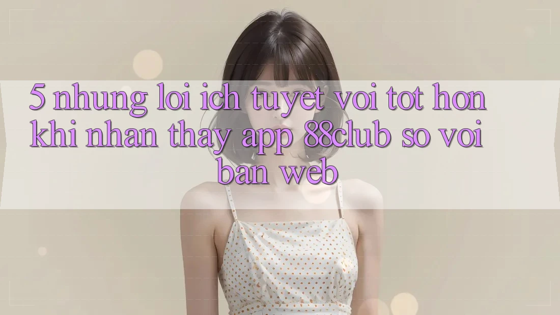 5. Những Lợi Ích Tuyệt vời tốt hơn Khi Nhận thấy App 88club So Với Bản Web