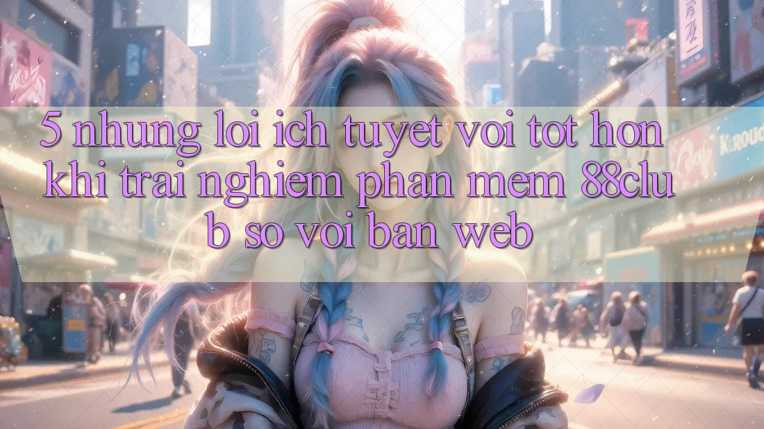 5. Những Lợi Ích Tuyệt vời tốt hơn Khi Trải nghiệm Phần mềm 88club So Với Bản Web