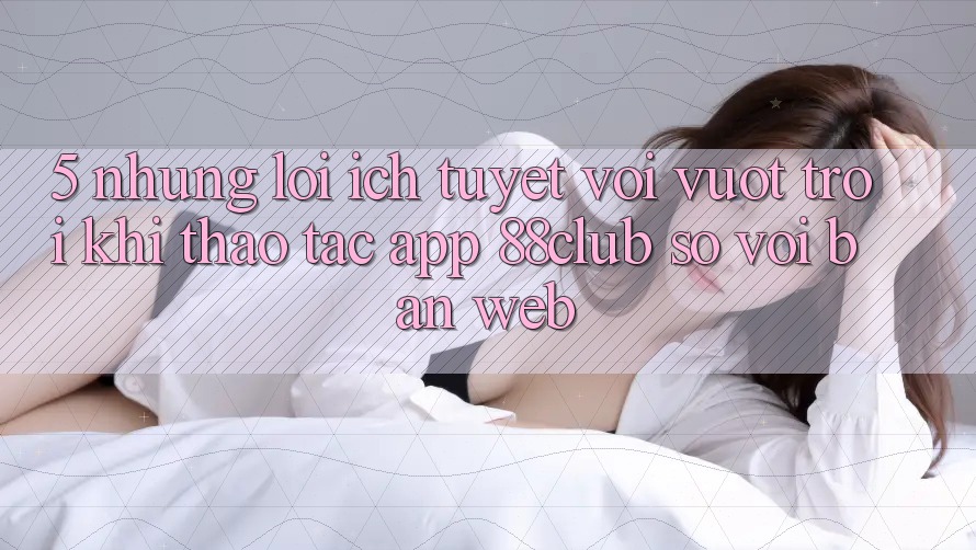 5. Những Lợi Ích Tuyệt vời vượt trội Khi Thao tác App 88club So Với Bản Web 5. Những Lợi Ích Tuyệt vời vượt trội Khi Thao tác App 88club So Với Bản Web