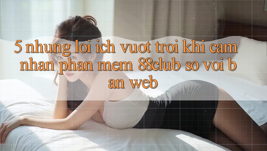 5. Những Lợi Ích Vượt Trội Khi Cảm nhận Phần mềm 88club So Với Bản Web 5. Những Lợi Ích Vượt Trội Khi Cảm nhận Phần mềm 88club So Với Bản Web