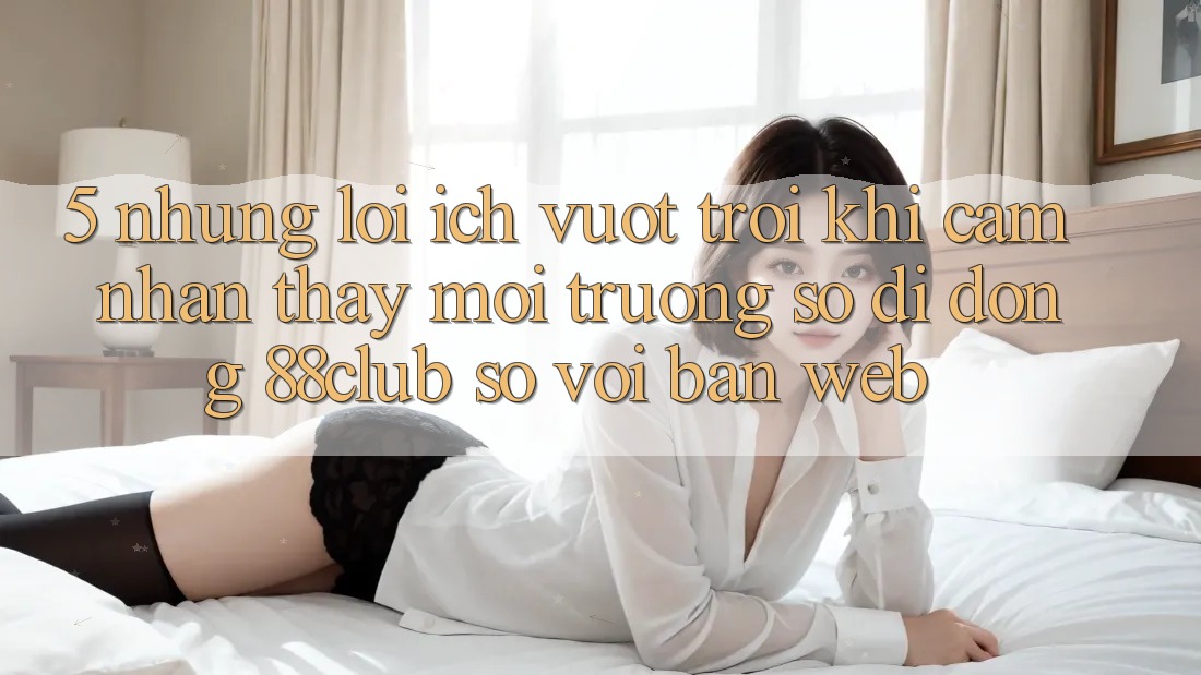 5. Những Lợi Ích Vượt Trội Khi Cảm nhận thấy Môi trường số di động 88club So Với Bản Web 5. Những Lợi Ích Vượt Trội Khi Cảm nhận thấy Môi trường số di động 88club So Với Bản Web