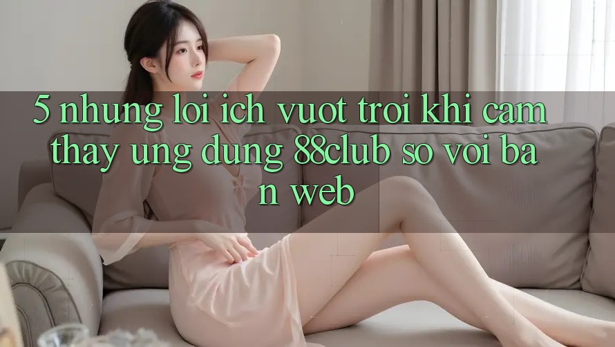 5. Những Lợi Ích Vượt Trội Khi Cảm thấy Ứng dụng 88club So Với Bản Web 5. Những Lợi Ích Vượt Trội Khi Cảm thấy Ứng dụng 88club So Với Bản Web