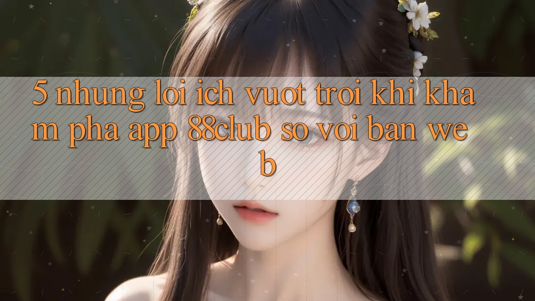 5. Những Lợi Ích Vượt Trội Khi Khám phá App 88club So Với Bản Web