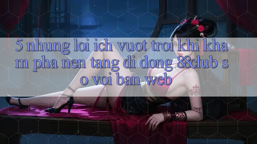 5. Những Lợi Ích Vượt Trội Khi Khám phá Nền tảng di động 88club So Với Bản Web 5. Những Lợi Ích Vượt Trội Khi Khám phá Nền tảng di động 88club So Với Bản Web
