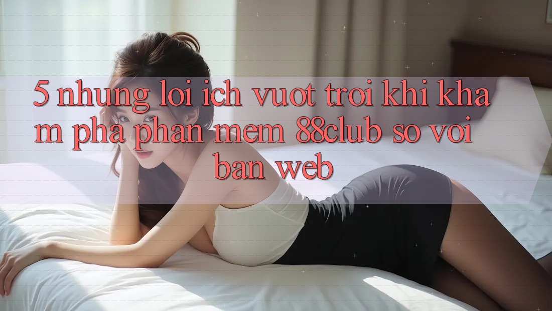 5. Những Lợi Ích Vượt Trội Khi Khám phá Phần mềm 88club So Với Bản Web