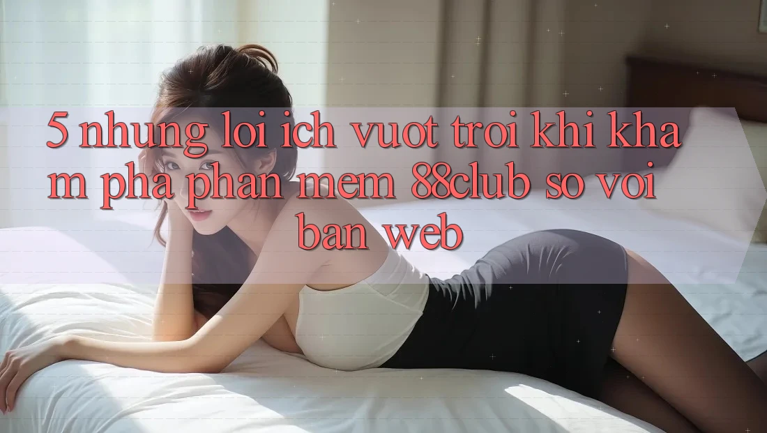 5. Những Lợi Ích Vượt Trội Khi Khám phá Phần mềm 88club So Với Bản Web 5. Những Lợi Ích Vượt Trội Khi Khám phá Phần mềm 88club So Với Bản Web
