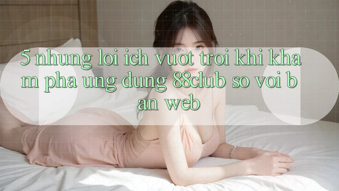 5. Những Lợi Ích Vượt Trội Khi Khám phá Ứng dụng 88club So Với Bản Web 5. Những Lợi Ích Vượt Trội Khi Khám phá Ứng dụng 88club So Với Bản Web