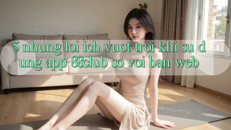 5. Những Lợi Ích Vượt Trội Khi Sử Dụng App 88club So Với Bản Web