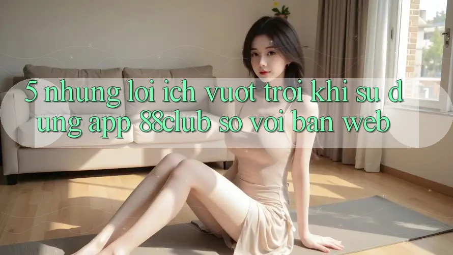 5. Những Lợi Ích Vượt Trội Khi Sử Dụng App 88club So Với Bản Web