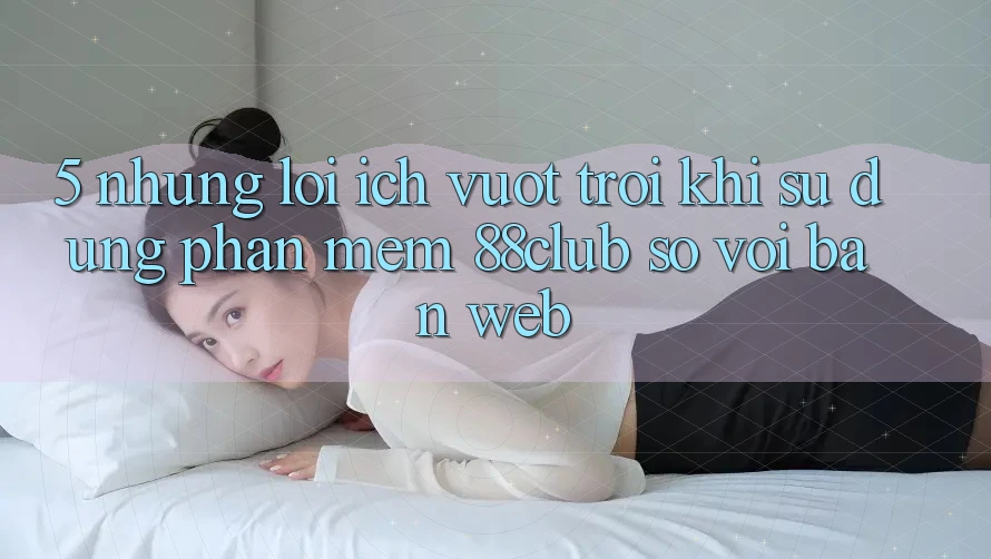 5. Những Lợi Ích Vượt Trội Khi Sử Dụng Phần mềm 88club So Với Bản Web 5. Những Lợi Ích Vượt Trội Khi Sử Dụng Phần mềm 88club So Với Bản Web