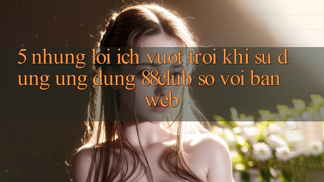 5. Những Lợi Ích Vượt Trội Khi Sử dụng Ứng dụng 88club So Với Bản Web 5. Những Lợi Ích Vượt Trội Khi Sử dụng Ứng dụng 88club So Với Bản Web