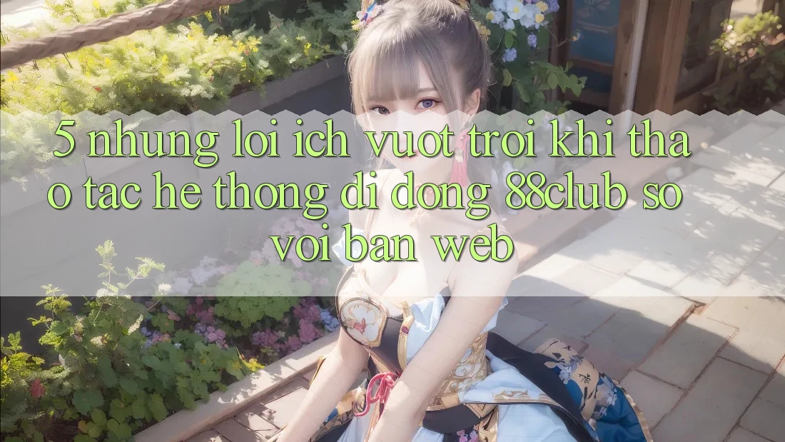 5. Những Lợi Ích Vượt trội Khi Thao tác Hệ thống di động 88club So Với Bản Web 5. Những Lợi Ích Vượt trội Khi Thao tác Hệ thống di động 88club So Với Bản Web
