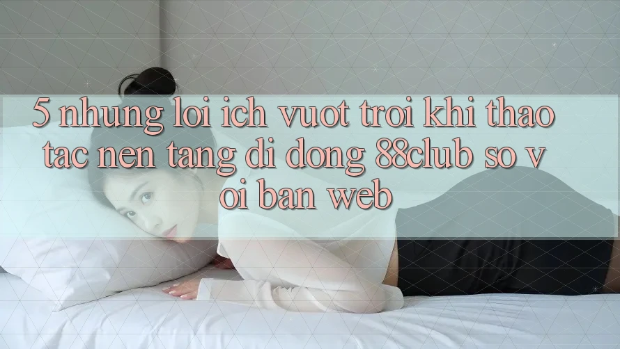 5. Những Lợi Ích Vượt trội Khi Thao tác Nền tảng di động 88club So Với Bản Web