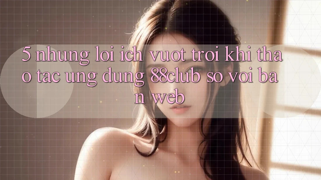 5. Những Lợi Ích Vượt Trội Khi Thao tác Ứng dụng 88club So Với Bản Web