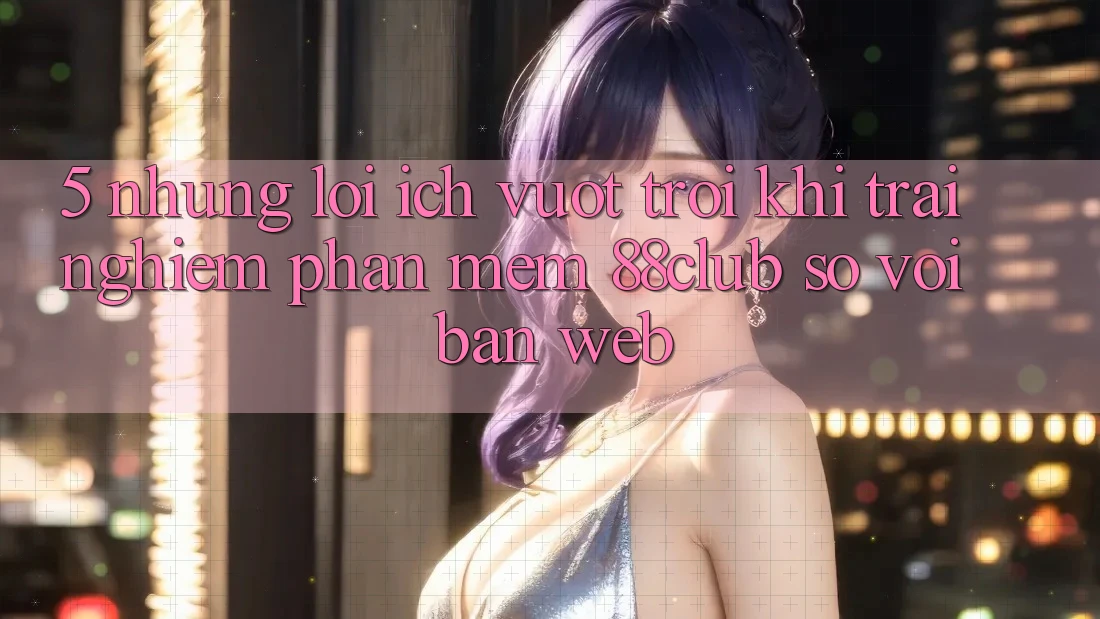 5. Những Lợi Ích Vượt trội Khi Trải nghiệm Phần mềm 88club So Với Bản Web 5. Những Lợi Ích Vượt trội Khi Trải nghiệm Phần mềm 88club So Với Bản Web
