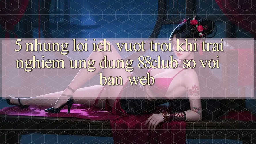 5. Những Lợi Ích Vượt trội Khi Trải nghiệm Ứng dụng 88club So Với Bản Web
