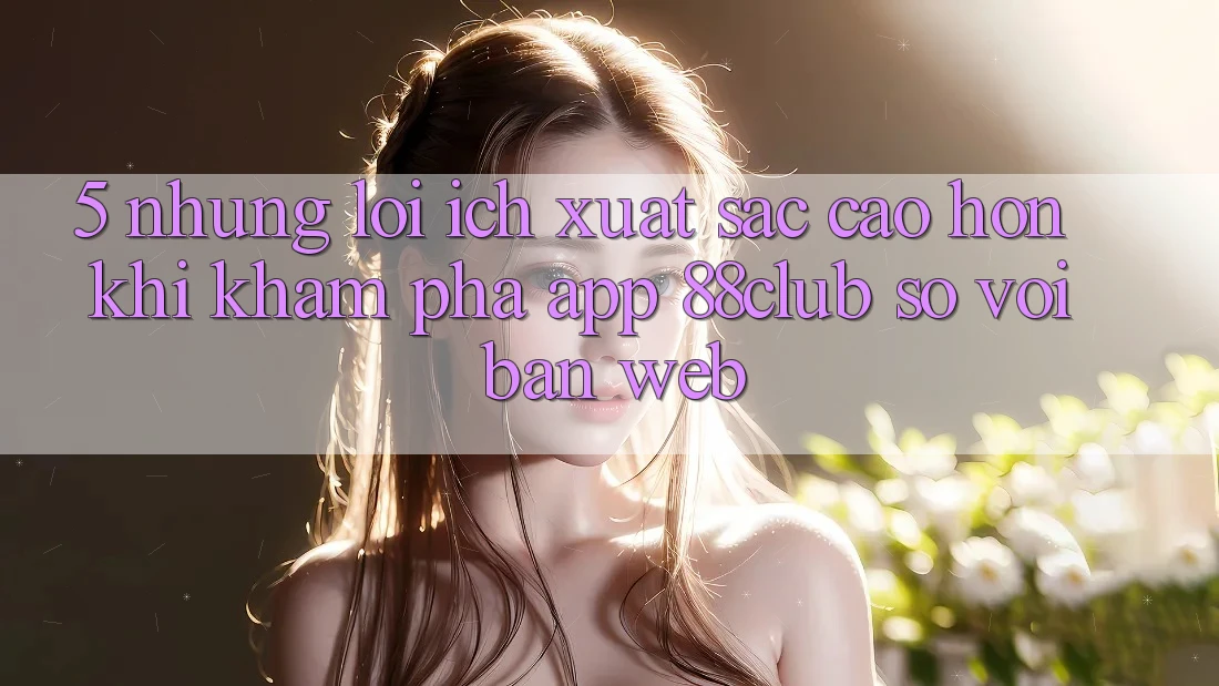 5. Những Lợi Ích Xuất sắc cao hơn Khi Khám phá App 88club So Với Bản Web 5. Những Lợi Ích Xuất sắc cao hơn Khi Khám phá App 88club So Với Bản Web