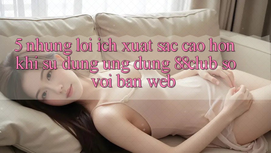 5. Những Lợi Ích Xuất sắc cao hơn Khi Sử Dụng Ứng dụng 88club So Với Bản Web 5. Những Lợi Ích Xuất sắc cao hơn Khi Sử Dụng Ứng dụng 88club So Với Bản Web