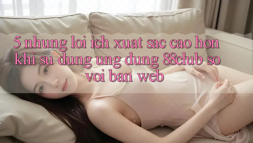 5. Những Lợi Ích Xuất sắc cao hơn Khi Sử Dụng Ứng dụng 88club So Với Bản Web