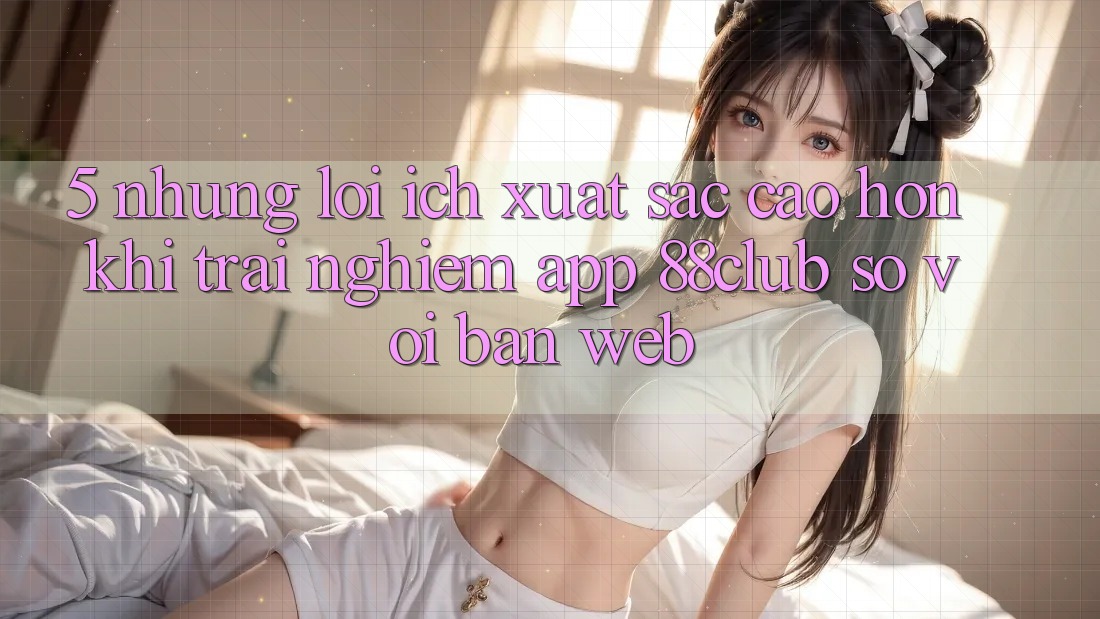 5. Những Lợi Ích Xuất sắc cao hơn Khi Trải nghiệm App 88club So Với Bản Web