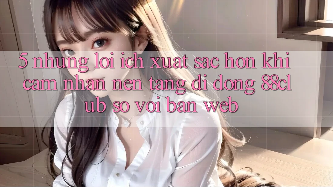 5. Những Lợi Ích Xuất sắc hơn Khi Cảm nhận Nền tảng di động 88club So Với Bản Web 5. Những Lợi Ích Xuất sắc hơn Khi Cảm nhận Nền tảng di động 88club So Với Bản Web