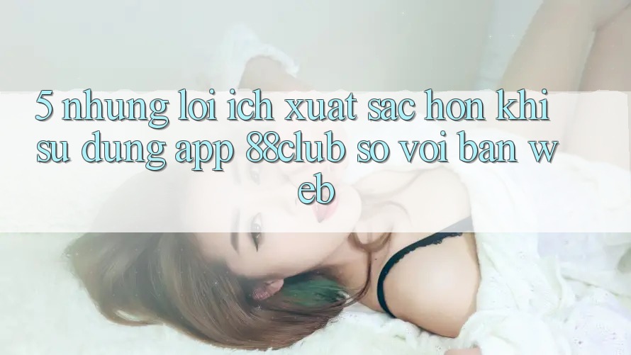 5. Những Lợi Ích Xuất sắc hơn Khi Sử Dụng App 88club So Với Bản Web