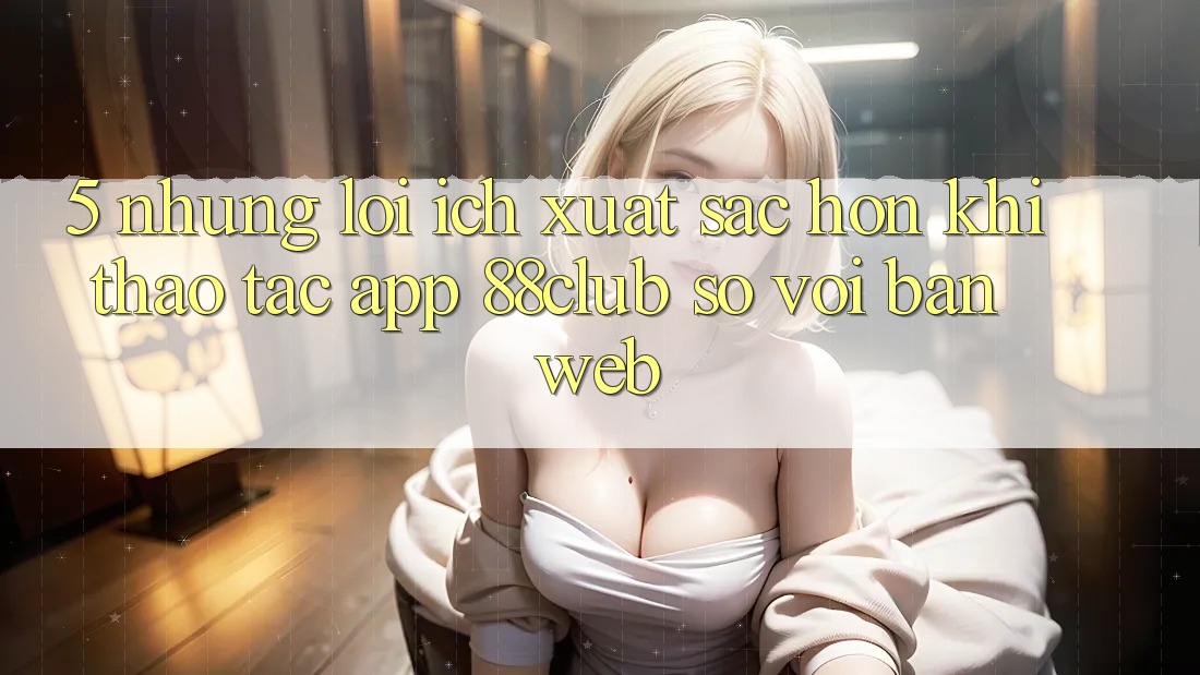 5. Những Lợi Ích Xuất sắc hơn Khi Thao tác App 88club So Với Bản Web 5. Những Lợi Ích Xuất sắc hơn Khi Thao tác App 88club So Với Bản Web