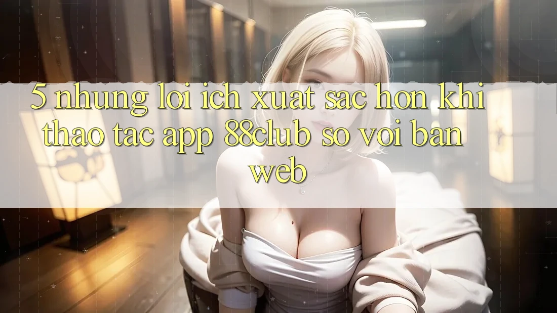 5. Những Lợi Ích Xuất sắc hơn Khi Thao tác App 88club So Với Bản Web 5. Những Lợi Ích Xuất sắc hơn Khi Thao tác App 88club So Với Bản Web