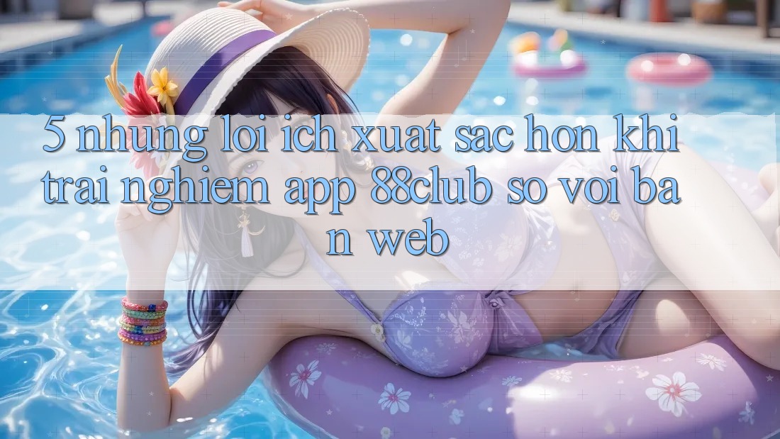 5. Những Lợi Ích Xuất sắc hơn Khi Trải nghiệm App 88club So Với Bản Web 5. Những Lợi Ích Xuất sắc hơn Khi Trải nghiệm App 88club So Với Bản Web